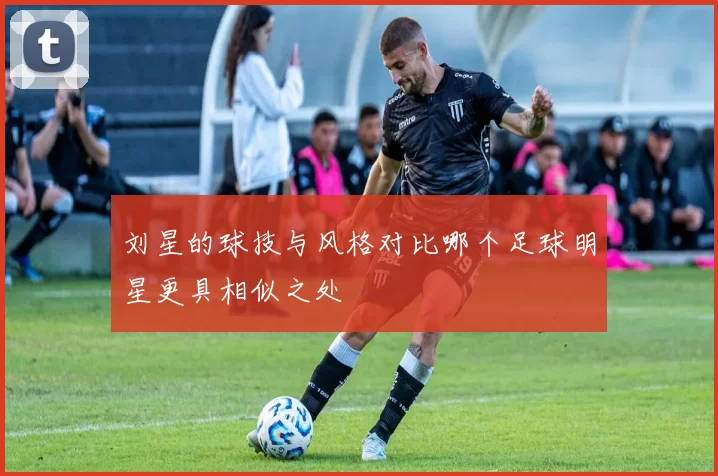 刘星的球技与风格对比哪个足球明星更具相似之处