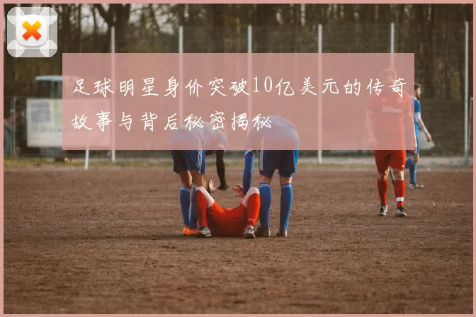 足球明星身价突破10亿美元的传奇故事与背后秘密揭秘