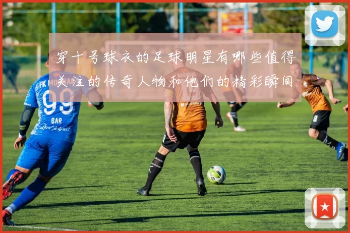 穿十号球衣的足球明星有哪些值得关注的传奇人物和他们的精彩瞬间