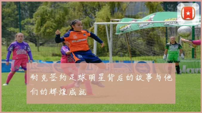 耐克签约足球明星背后的故事与他们的辉煌成就