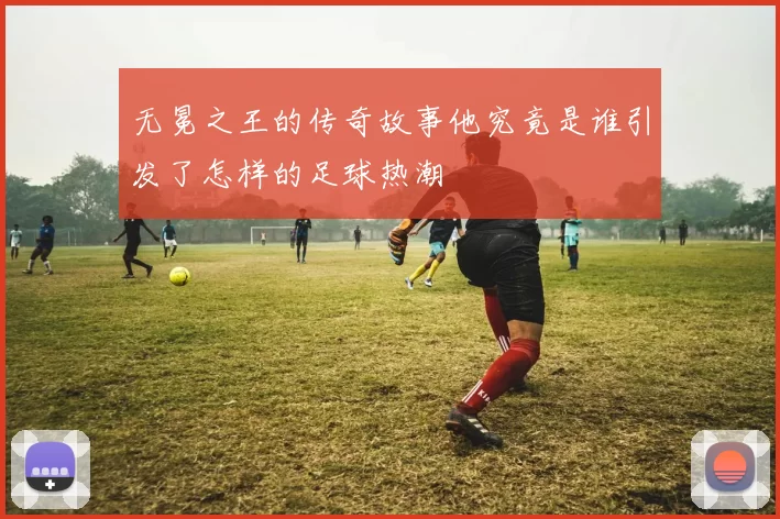 无冕之王的传奇故事他究竟是谁引发了怎样的足球热潮