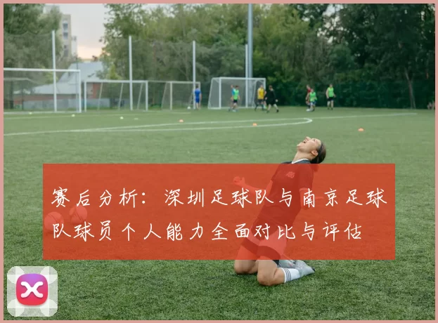 赛后分析：深圳足球队与南京足球队球员个人能力全面对比与评估