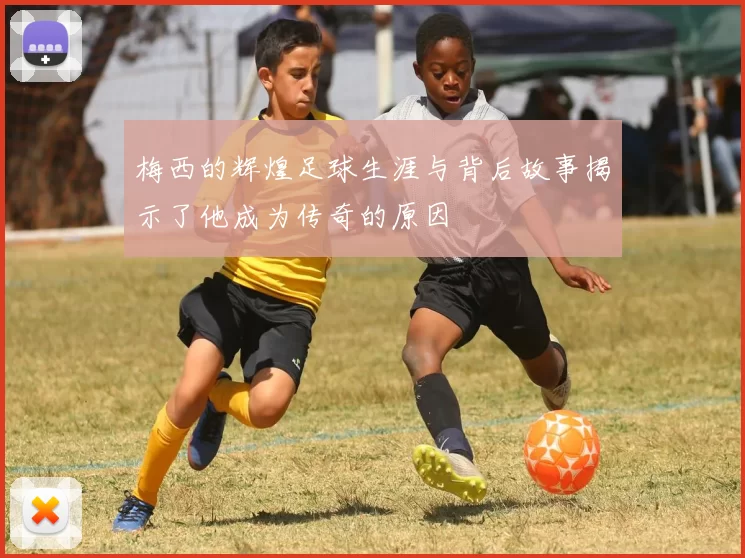 梅西的辉煌足球生涯与背后故事揭示了他成为传奇的原因