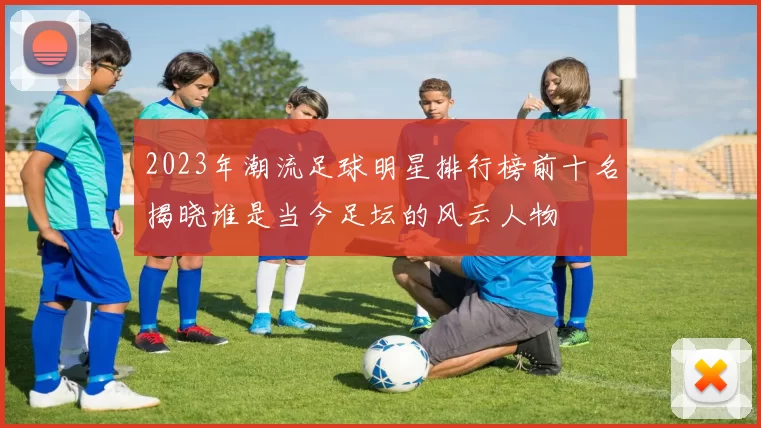 2023年潮流足球明星排行榜前十名揭晓谁是当今足坛的风云人物