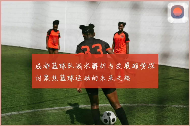 成都篮球队战术解析与发展趋势探讨聚焦篮球运动的未来之路