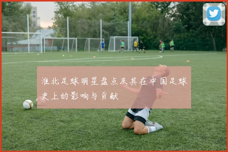 淮北足球明星盘点及其在中国足球史上的影响与贡献