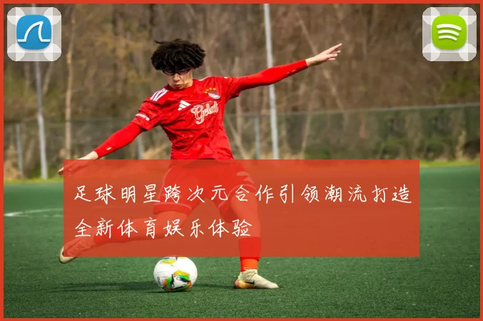 足球明星跨次元合作引领潮流打造全新体育娱乐体验