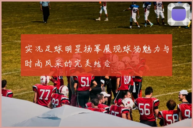 实况足球明星杨幂展现球场魅力与时尚风采的完美结合