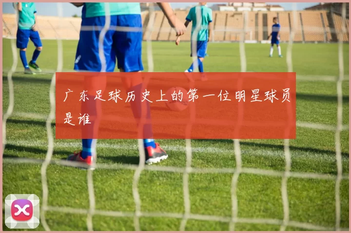 广东足球历史上的第一位明星球员是谁