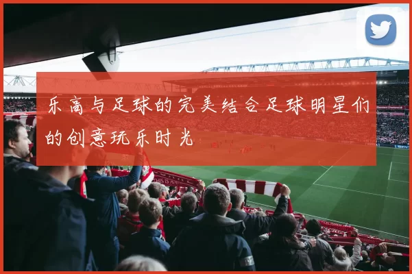 乐高与足球的完美结合足球明星们的创意玩乐时光