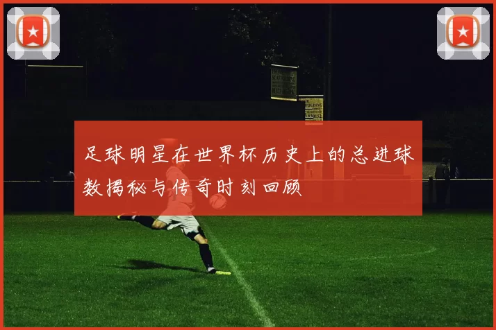 足球明星在世界杯历史上的总进球数揭秘与传奇时刻回顾