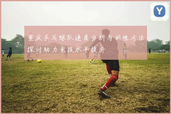 重庆乒乓球队速度分析与训练方法探讨助力竞技水平提升