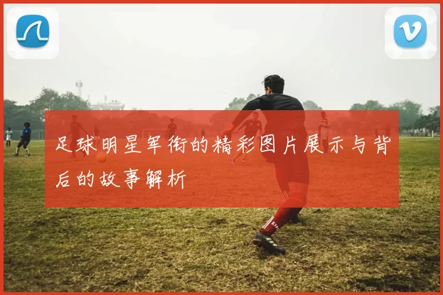 足球明星军衔的精彩图片展示与背后的故事解析