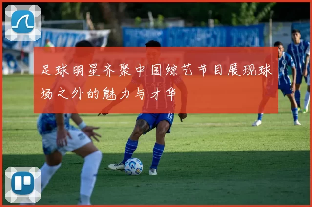 足球明星齐聚中国综艺节目展现球场之外的魅力与才华