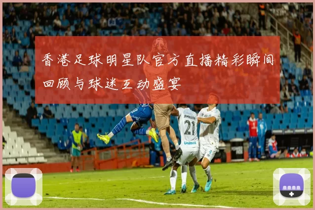 香港足球明星队官方直播精彩瞬间回顾与球迷互动盛宴