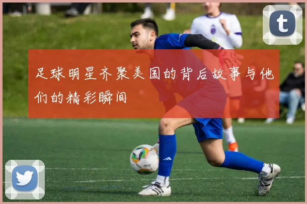 足球明星齐聚美国的背后故事与他们的精彩瞬间