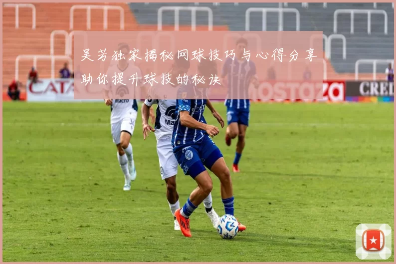 吴芳独家揭秘网球技巧与心得分享助你提升球技的秘诀