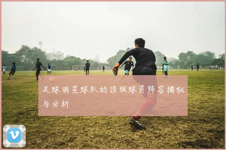 足球明星球队的顶级球员阵容揭秘与分析