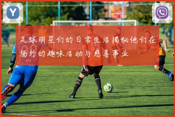 足球明星们的日常生活揭秘他们在场外的趣味活动与慈善事业