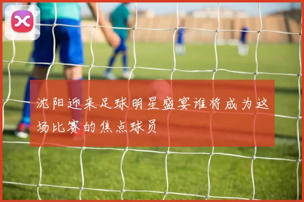 沈阳迎来足球明星盛宴谁将成为这场比赛的焦点球员