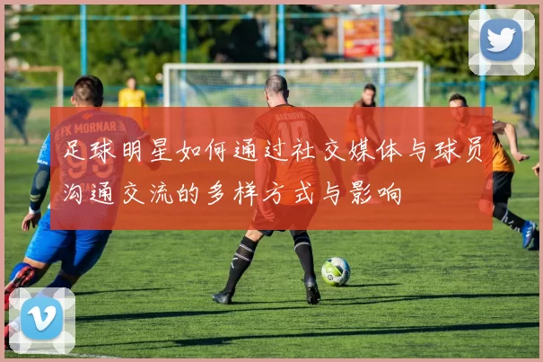 足球明星如何通过社交媒体与球员沟通交流的多样方式与影响
