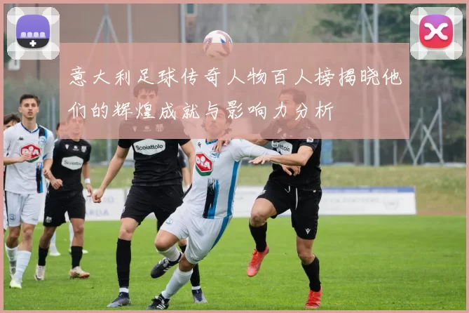 意大利足球传奇人物百人榜揭晓他们的辉煌成就与影响力分析