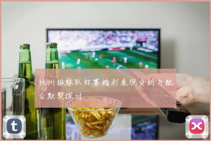 杭州排球队杯赛精彩表现分析与配合默契探讨