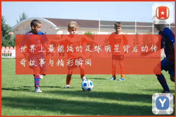 世界上最能搞的足球明星背后的传奇故事与精彩瞬间