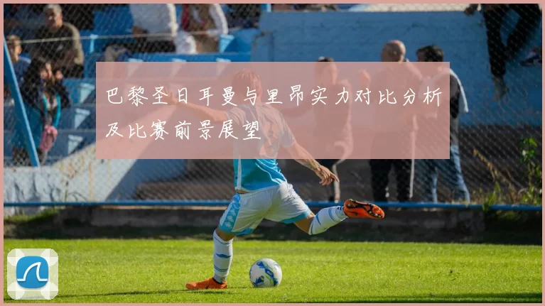 巴黎圣日耳曼与里昂实力对比分析及比赛前景展望
