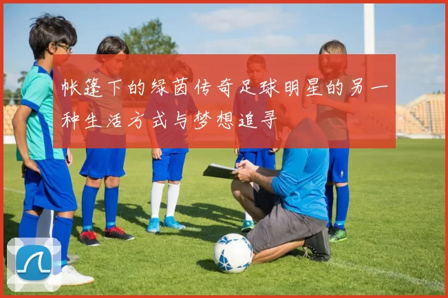 帐篷下的绿茵传奇足球明星的另一种生活方式与梦想追寻