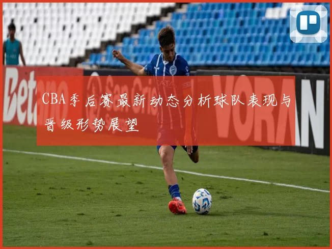 CBA季后赛最新动态分析球队表现与晋级形势展望